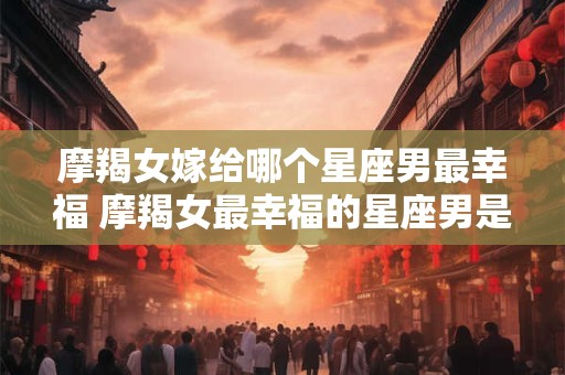摩羯女嫁给哪个星座男最幸福 摩羯女最幸福的星座男是谁