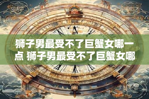 狮子男最受不了巨蟹女哪一点 狮子男最受不了巨蟹女哪点