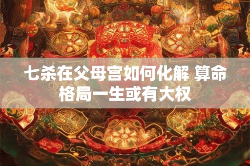 七杀在父母宫如何化解 算命格局一生或有大权