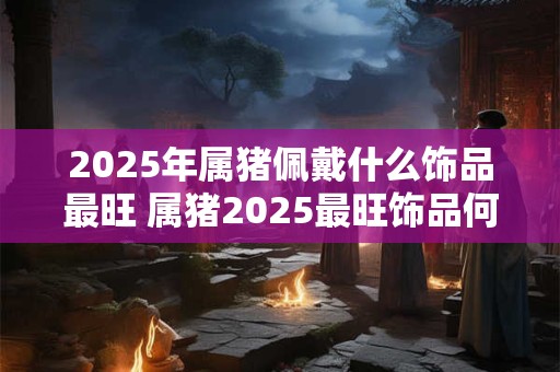 2025年属猪佩戴什么饰品最旺 属猪2025最旺饰品何选