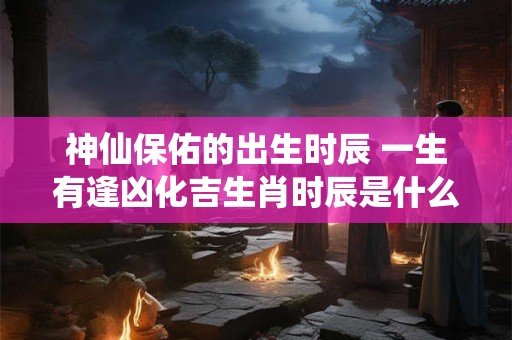 神仙保佑的出生时辰 一生有逢凶化吉生肖时辰是什么时候