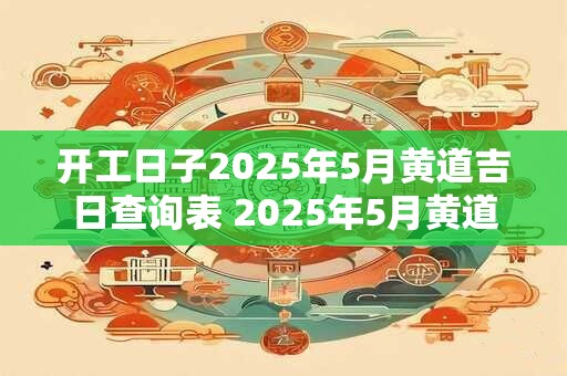 开工日子2025年5月黄道吉日查询表 2025年5月黄道吉日开工查询