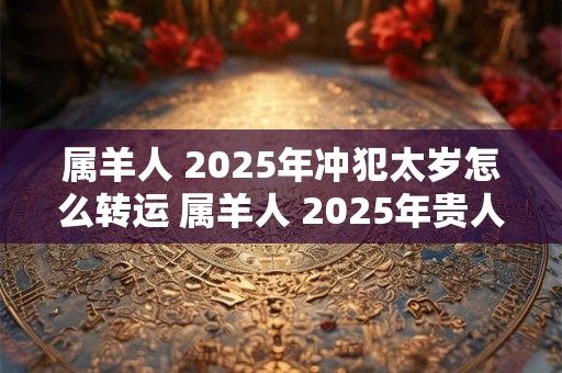 属羊人 2025年冲犯太岁怎么转运 属羊人 2025年贵人是什么生肖