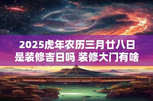 2025虎年农历三月廿八日是装修吉日吗 装修大门有啥讲究 2025虎年农历三月廿八日是装修吉日吗 装修大门有啥讲究