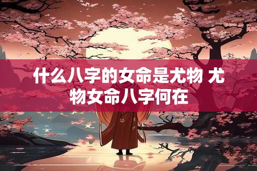 什么八字的女命是尤物 尤物女命八字何在