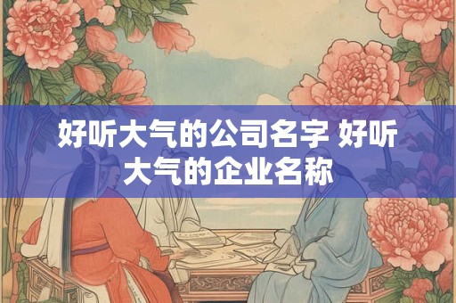 好听大气的公司名字 好听大气的企业名称
