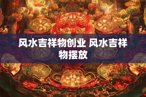 风水吉祥物创业 风水吉祥物摆放