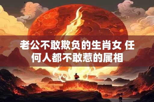 老公不敢欺负的生肖女 任何人都不敢惹的属相