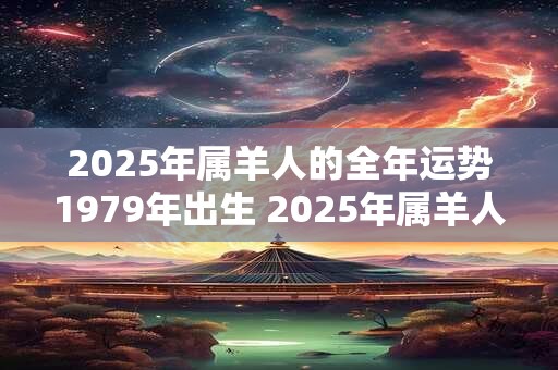 2025年属羊人的全年运势1979年出生 2025年属羊人的财运如何