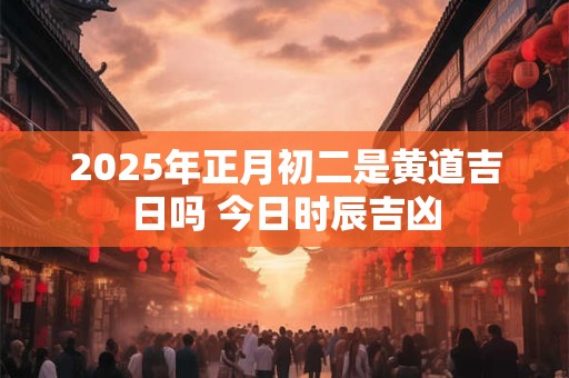 2025年正月初二是黄道吉日吗 今日时辰吉凶