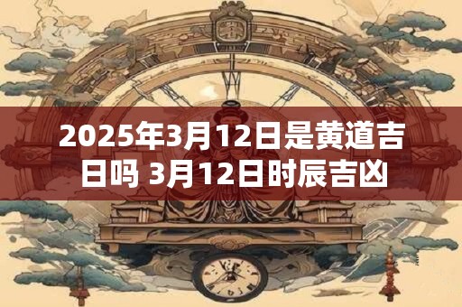 2025年3月12日是黄道吉日吗 3月12日时辰吉凶 2025年3月12日是黄道吉日吗 3月12日时辰吉凶
