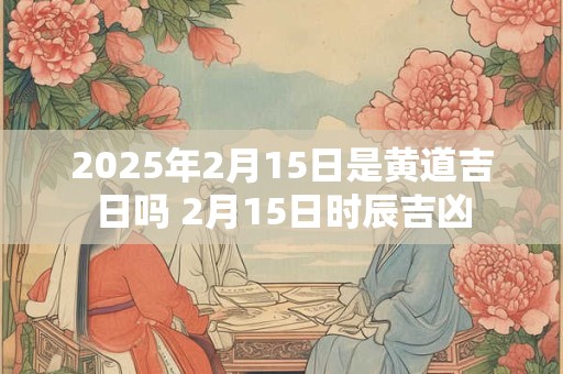 2025年2月15日是黄道吉日吗 2月15日时辰吉凶