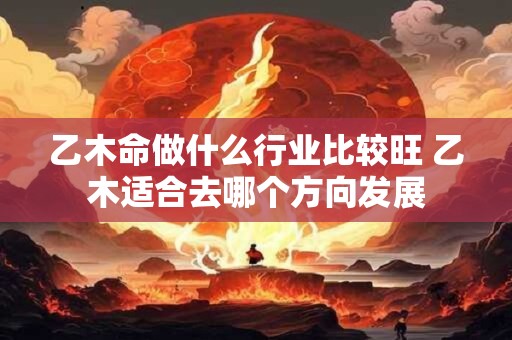 乙木命做什么行业比较旺 乙木适合去哪个方向发展