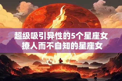 超级吸引异性的5个星座女 撩人而不自知的星座女
