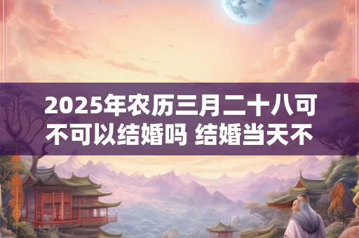 2025年农历三月二十八可不可以结婚吗 结婚当天不吉利的征兆