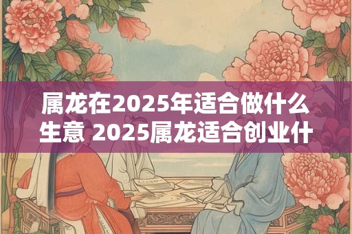 属龙在2025年适合做什么生意 2025属龙适合创业什么