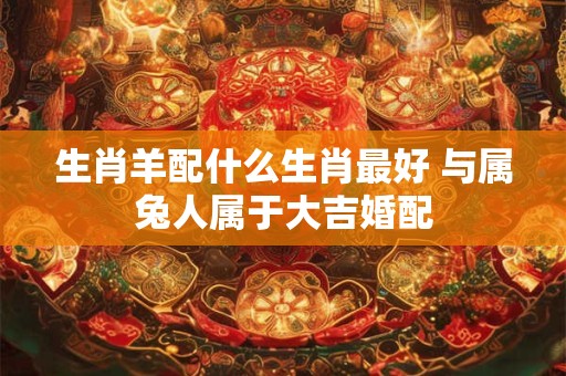 生肖羊配什么生肖最好 与属兔人属于大吉婚配