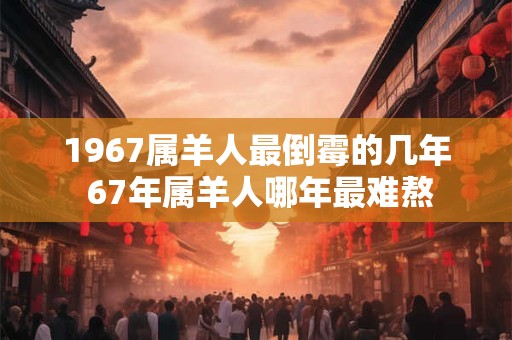 1967属羊人最倒霉的几年 67年属羊人哪年最难熬