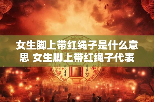 女生脚上带红绳子是什么意思 女生脚上带红绳子代表什么