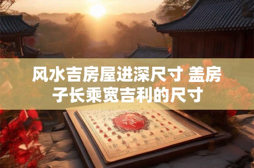 风水吉房屋进深尺寸 盖房子长乘宽吉利的尺寸
