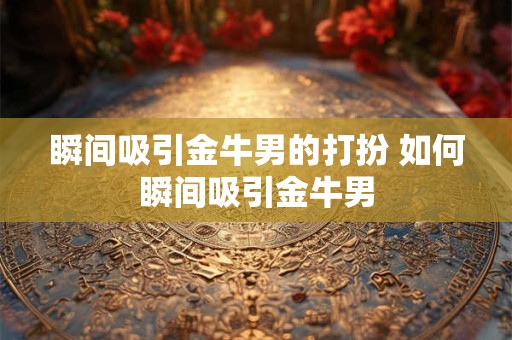 瞬间吸引金牛男的打扮 如何瞬间吸引金牛男