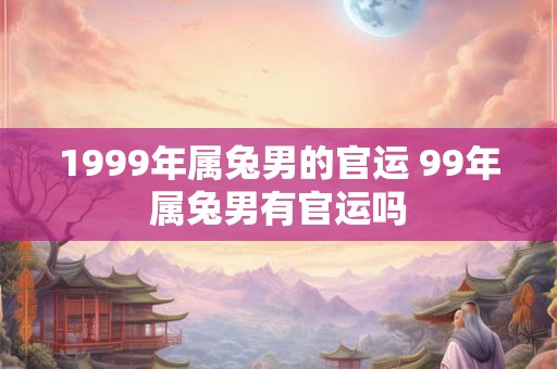 1999年属兔男的官运 99年属兔男有官运吗