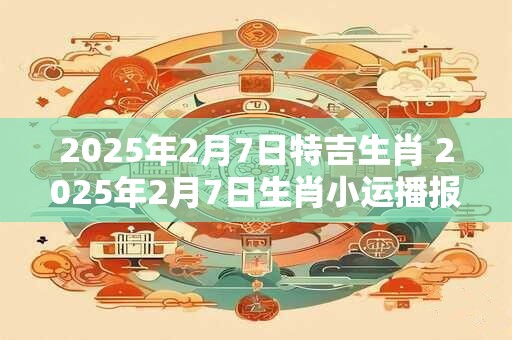 2025年2月7日特吉生肖 2025年2月7日生肖小运播报