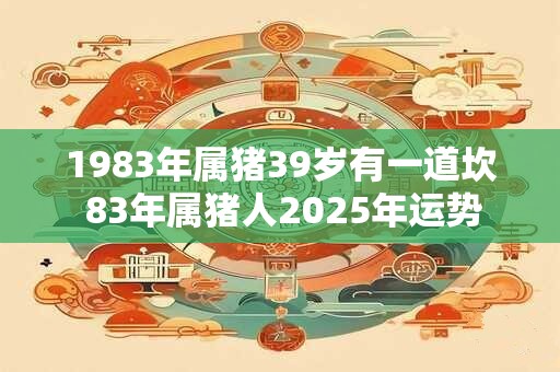 1983年属猪39岁有一道坎 83年属猪人2025年运势 1983年属猪39岁有一道坎 83年属猪人2025年运势