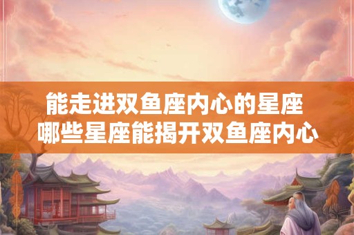 能走进双鱼座内心的星座 哪些星座能揭开双鱼座内心的秘密