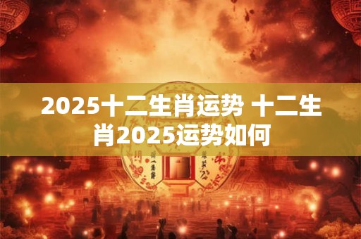 2025十二生肖运势 十二生肖2025运势如何