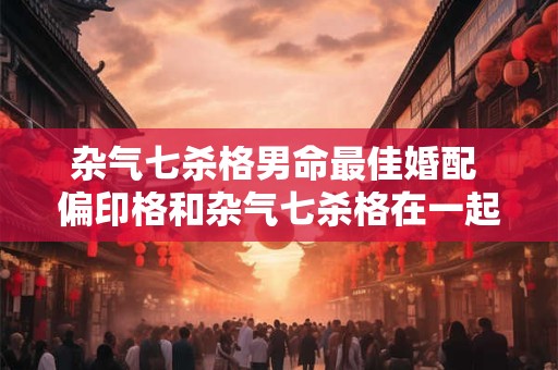 杂气七杀格男命最佳婚配 偏印格和杂气七杀格在一起好吗