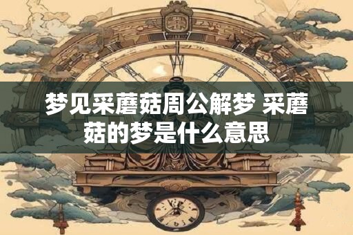 梦见采蘑菇周公解梦 采蘑菇的梦是什么意思 梦见采蘑菇周公解梦 采蘑菇的梦是什么意思