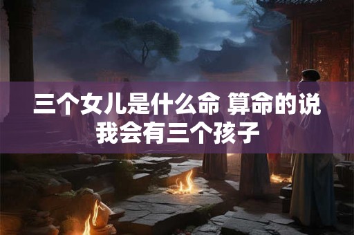 三个女儿是什么命 算命的说我会有三个孩子