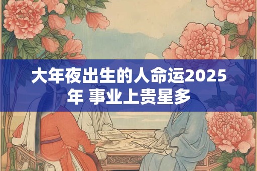 大年夜出生的人命运2025年 事业上贵星多