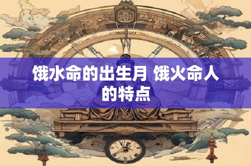 饿水命的出生月 饿火命人的特点
