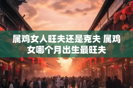 属鸡女人旺夫还是克夫 属鸡女哪个月出生最旺夫