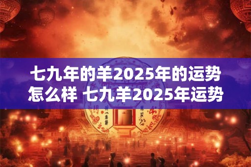 七九年的羊2025年的运势怎么样 七九羊2025年运势如何