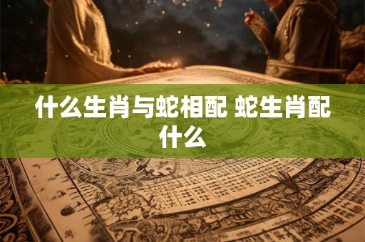 什么生肖与蛇相配 蛇生肖配什么