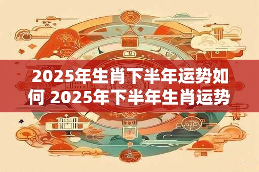 2025年生肖下半年运势如何 2025年下半年生肖运势如何