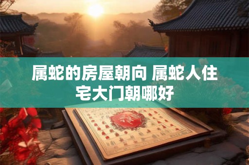 属蛇的房屋朝向 属蛇人住宅大门朝哪好