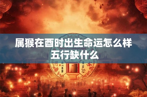 属猴在酉时出生命运怎么样 五行缺什么