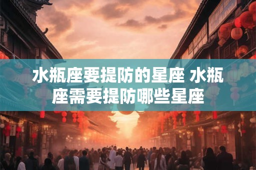 水瓶座要提防的星座 水瓶座需要提防哪些星座