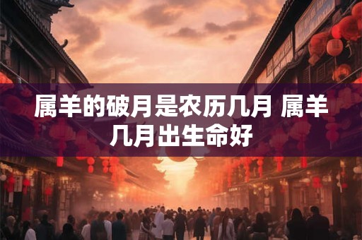 属羊的破月是农历几月 属羊几月出生命好