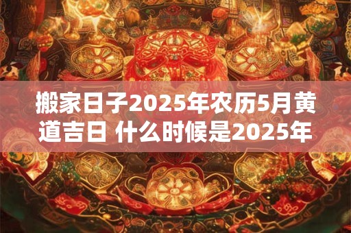 搬家日子2025年农历5月黄道吉日 什么时候是2025年农历5月的黄道吉日搬家最好