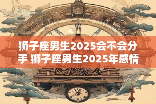 狮子座男生2025会不会分手 狮子座男生2025年感情运势