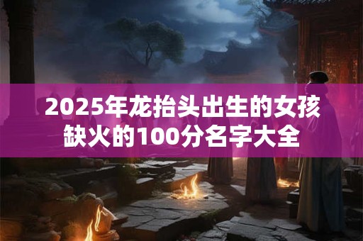 2025年龙抬头出生的女孩缺火的100分名字大全