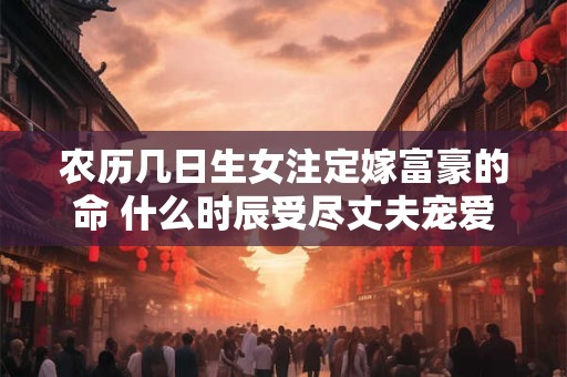 农历几日生女注定嫁富豪的命 什么时辰受尽丈夫宠爱