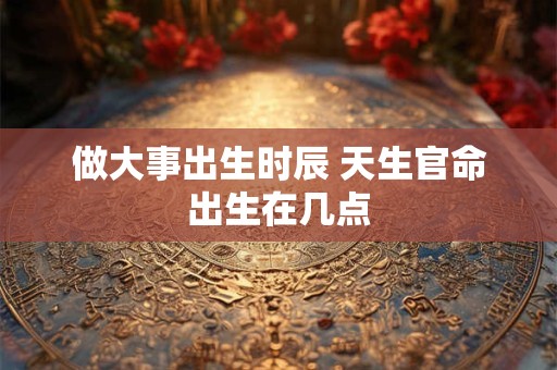 做大事出生时辰 天生官命出生在几点