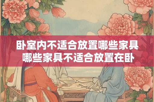 卧室内不适合放置哪些家具 哪些家具不适合放置在卧室