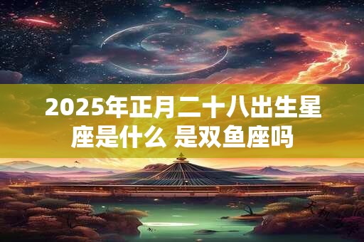 2025年正月二十八出生星座是什么 是双鱼座吗